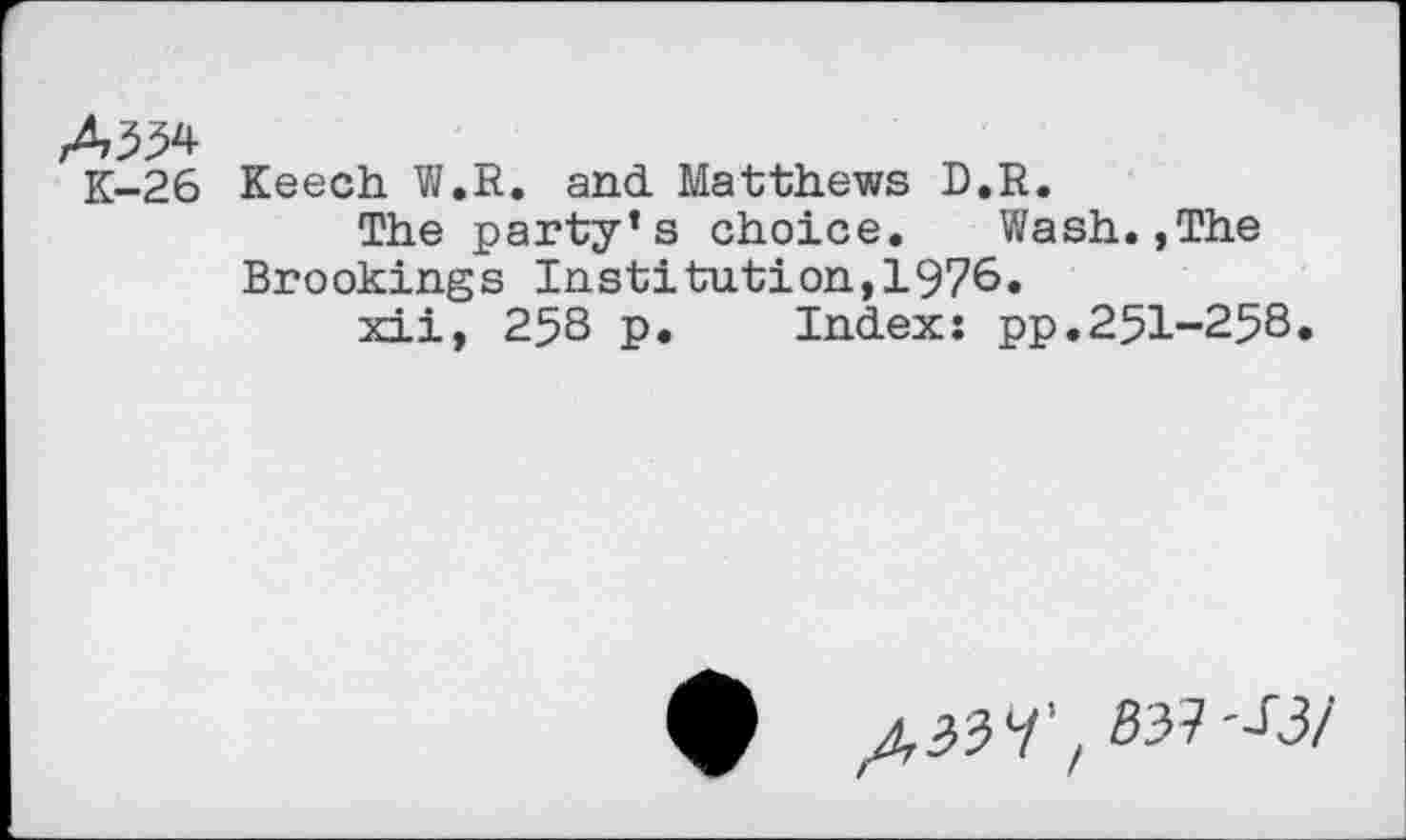 ﻿A334
K-26 Keech W.R. and. Matthews D.R.
The party’s choice.	Wash.,The
Brookings Institution,1976.
xii, 258 p. Index: pp.251-258.
/,33 7’, 537'^3/